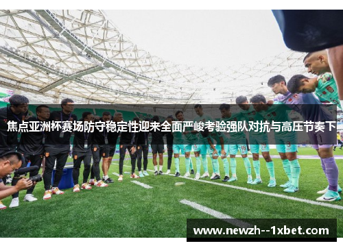 焦点亚洲杯赛场防守稳定性迎来全面严峻考验强队对抗与高压节奏下