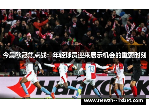 今晨欧冠焦点战:年轻球员迎来展示机会的重要时刻 今晨欧冠焦点战:年轻球员迎来展示机会的重要时刻