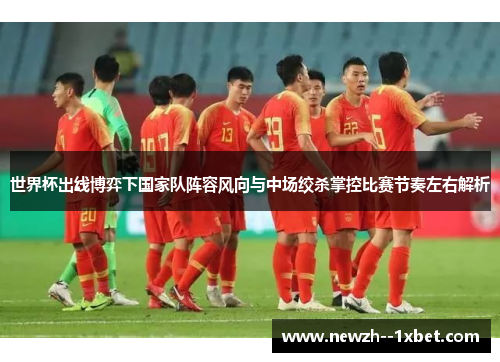 世界杯出线博弈下国家队阵容风向与中场绞杀掌控比赛节奏左右解析