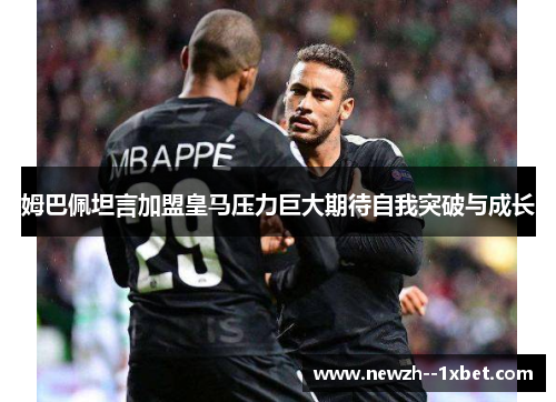 姆巴佩坦言加盟皇马压力巨大期待自我突破与成长