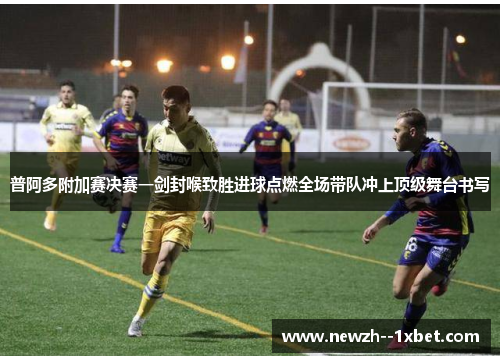 普阿多附加赛决赛一剑封喉致胜进球点燃全场带队冲上顶级舞台书写