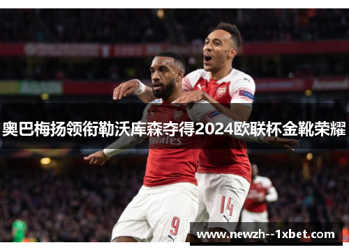 奥巴梅扬领衔勒沃库森夺得2024欧联杯金靴荣耀 奥巴梅扬领衔勒沃库森夺得2024欧联杯金靴荣耀